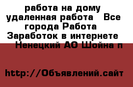 работа на дому, удаленная работа - Все города Работа » Заработок в интернете   . Ненецкий АО,Шойна п.